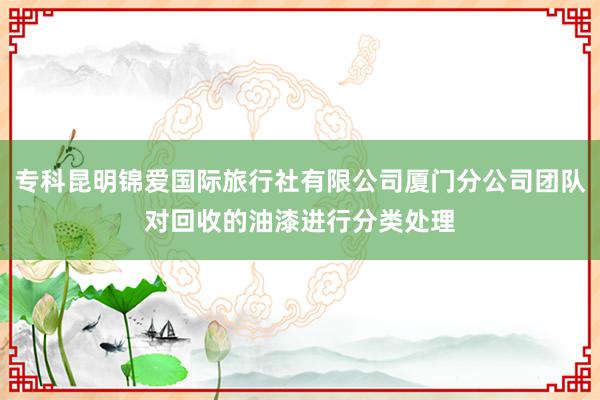 专科昆明锦爱国际旅行社有限公司厦门分公司团队对回收的油漆进行分类处理